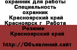 охранник для работы › Специальность ­ охранник - Красноярский край, Красноярск г. Работа » Резюме   . Красноярский край